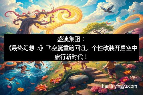 盛澳集团：《最终幻想15》飞空艇重磅回归，个性改装开启空中旅行新时代！