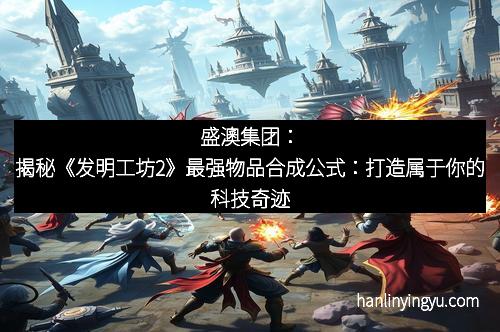 盛澳集团：揭秘《发明工坊2》最强物品合成公式：打造属于你的科技奇迹