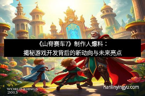 《山脊赛车7》制作人爆料：揭秘游戏开发背后的新动向与未来亮点